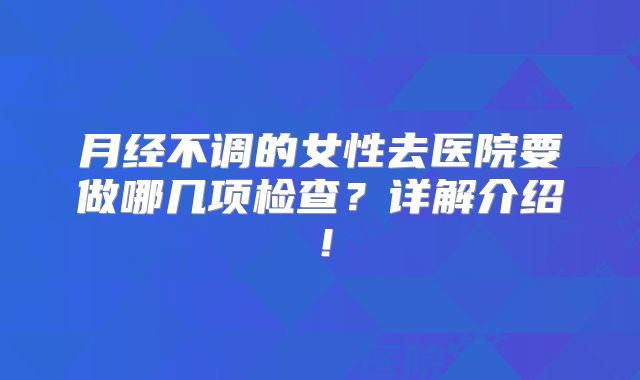 月经不调的女性去医院要做哪几项检查?详解介绍!
