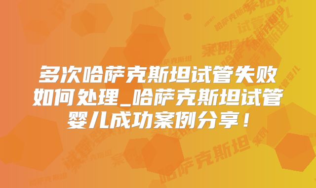 多次哈萨克斯坦试管失败如何处理_哈萨克斯坦试管婴儿成功案例分享！