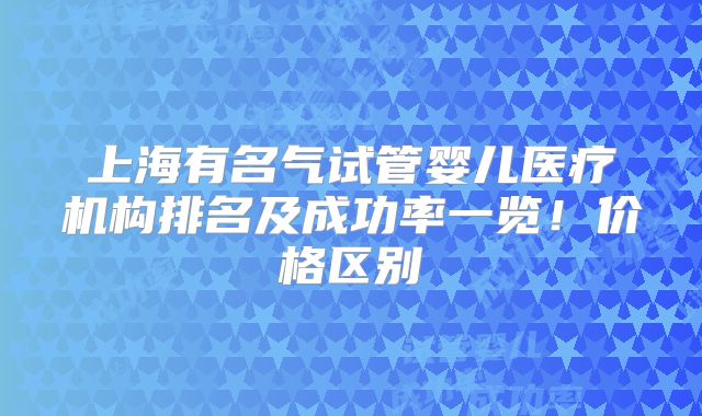 上海有名气试管婴儿医疗机构排名及成功率一览！价格区别