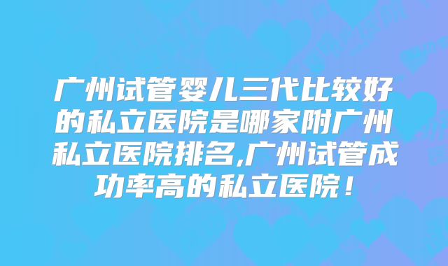 广州试管婴儿三代比较好的私立医院是哪家附广州私立医院排名,广州试管成功率高的私立医院！
