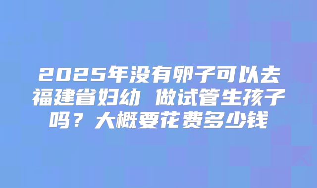 2025年没有卵子可以去福建省妇幼 做试管生孩子吗？大概要花费多少钱