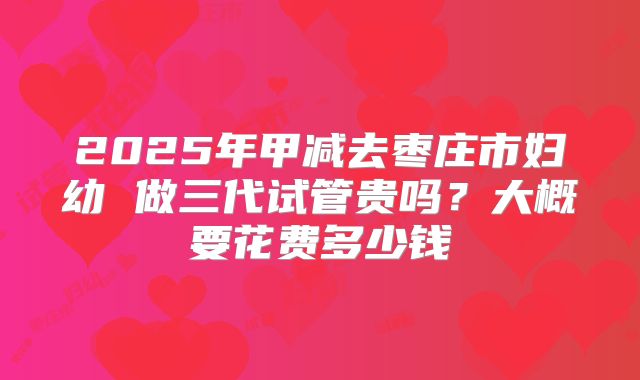 2025年甲减去枣庄市妇幼 做三代试管贵吗？大概要花费多少钱