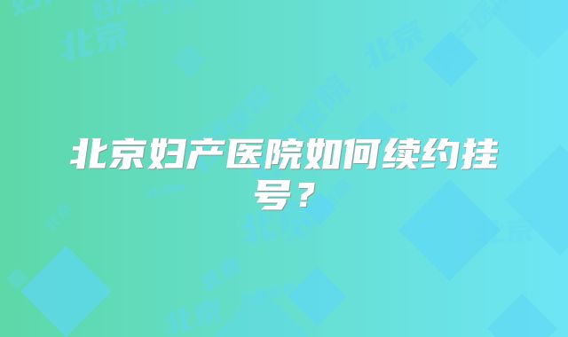 北京妇产医院如何续约挂号？