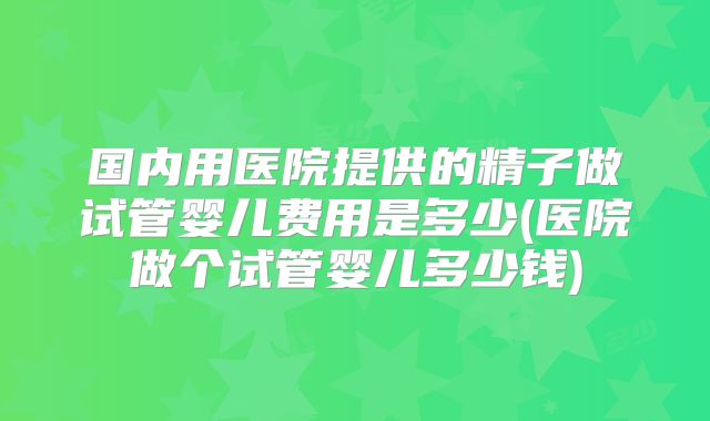 国内用医院提供的精子做试管婴儿费用是多少(医院做个试管婴儿多少钱)