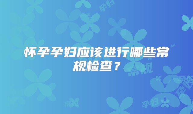 怀孕孕妇应该进行哪些常规检查?