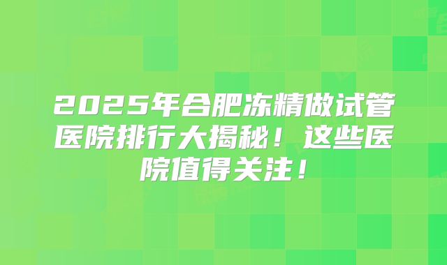 2025年合肥冻精做试管医院排行大揭秘!这些医院值得关注!