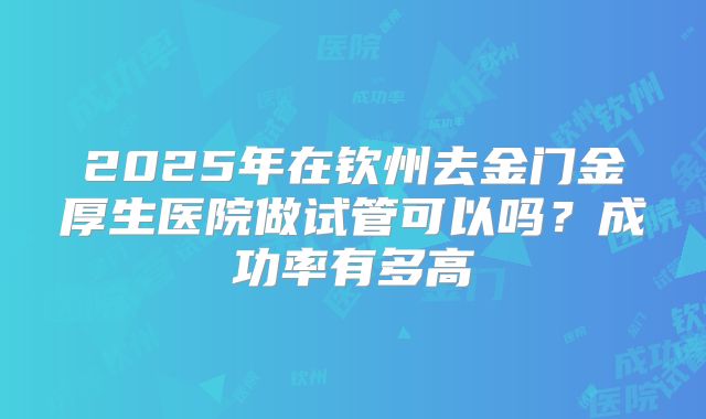 2025年在钦州去金门金厚生医院做试管可以吗?成功率有多高
