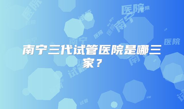 南宁三代试管医院是哪三家？