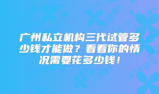 广州私立机构三代试管多少钱才能做？看看你的情况需要花多少钱！