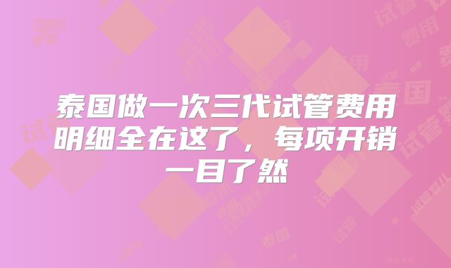 泰国做一次三代试管费用明细全在这了，每项开销一目了然