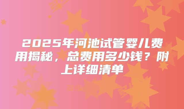 2025年河池试管婴儿费用揭秘，总费用多少钱？附上详细清单