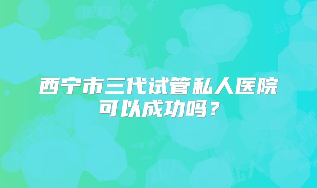 西宁市三代试管私人医院可以成功吗？