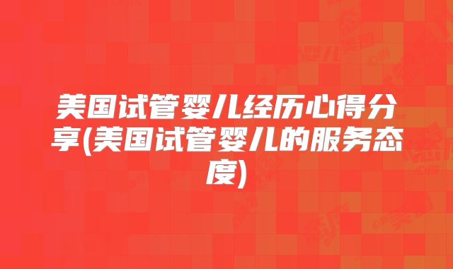 美国试管婴儿经历心得分享(美国试管婴儿的服务态度)