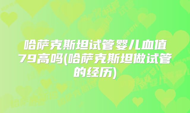 哈萨克斯坦试管婴儿血值79高吗(哈萨克斯坦做试管的经历)