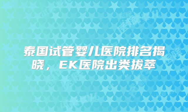 泰国试管婴儿医院排名揭晓，EK医院出类拔萃
