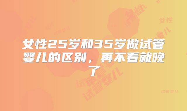 女性25岁和35岁做试管婴儿的区别，再不看就晚了