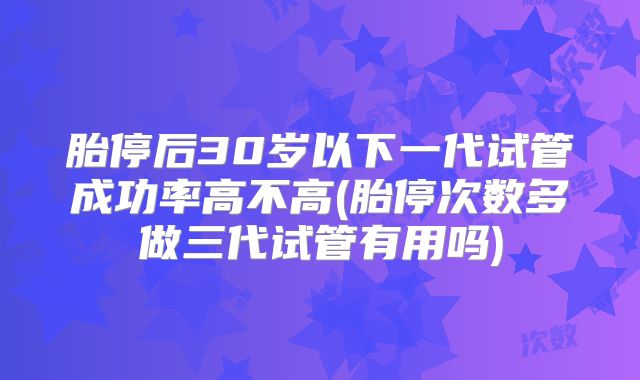 胎停后30岁以下一代试管成功率高不高(胎停次数多做三代试管有用吗)