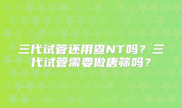 三代试管还用查NT吗？三代试管需要做唐筛吗？