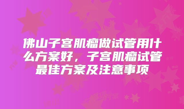 佛山子宫肌瘤做试管用什么方案好，子宫肌瘤试管最佳方案及注意事项