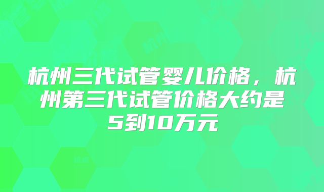 杭州三代试管婴儿价格,杭州第三代试管价格大约是5到10万元