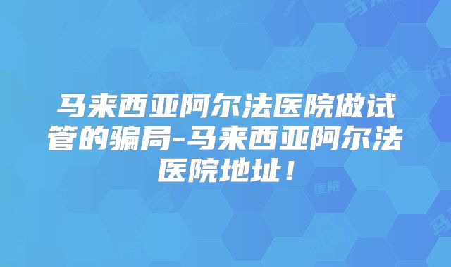 马来西亚阿尔法医院做试管的骗局-马来西亚阿尔法医院地址！