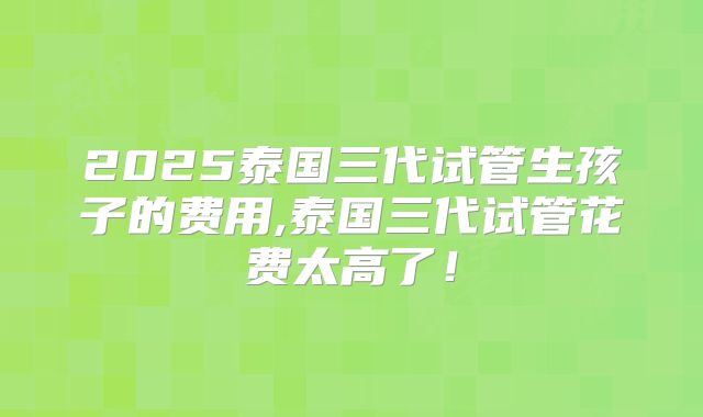 2025泰国三代试管生孩子的费用,泰国三代试管花费太高了!