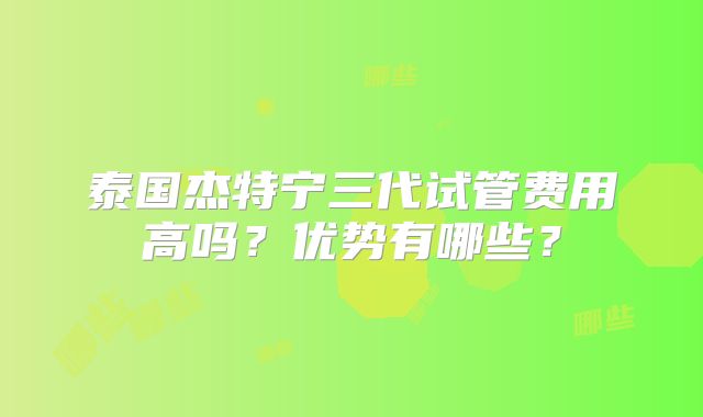 泰国杰特宁三代试管费用高吗？优势有哪些？