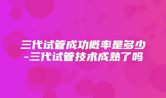 三代试管成功概率是多少-三代试管技术成熟了吗