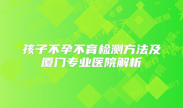 孩子不孕不育检测方法及厦门专业医院解析