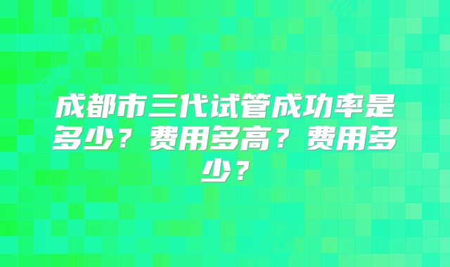 成都市三代试管成功率是多少?费用多高?费用多少?