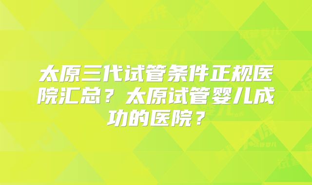 太原三代试管条件正规医院汇总？太原试管婴儿成功的医院？