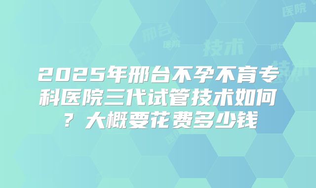2025年邢台不孕不育专科医院三代试管技术如何？大概要花费多少钱