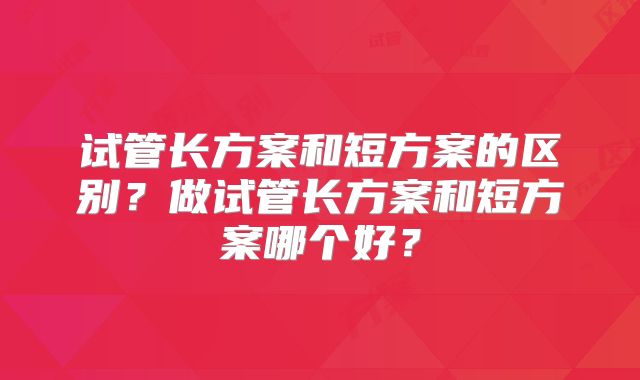 试管长方案和短方案的区别?做试管长方案和短方案哪个好?