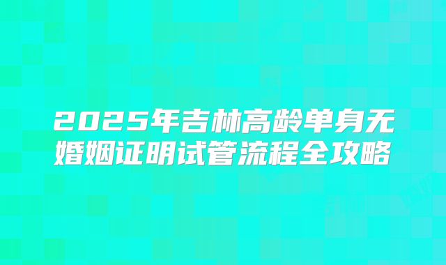 2025年吉林高龄单身无婚姻证明试管流程全攻略