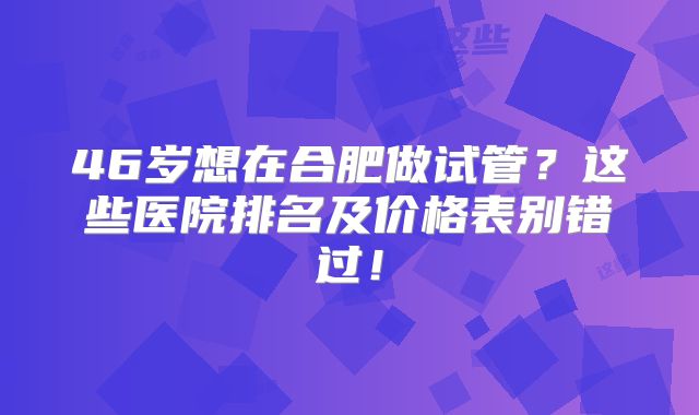 46岁想在合肥做试管?这些医院排名及价格表别错过!