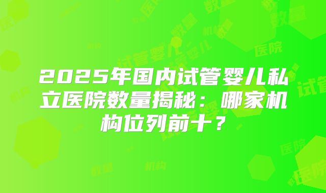 2025年国内试管婴儿私立医院数量揭秘：哪家机构位列前十？