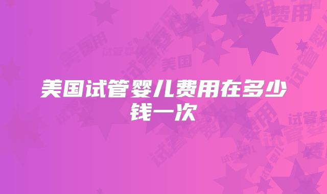美国试管婴儿费用在多少钱一次