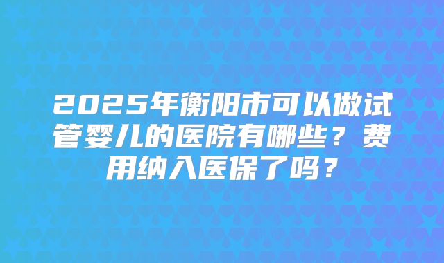 2025年衡阳市可以做试管婴儿的医院有哪些？费用纳入医保了吗？