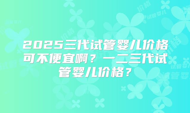 2025三代试管婴儿价格可不便宜啊？一二三代试管婴儿价格？