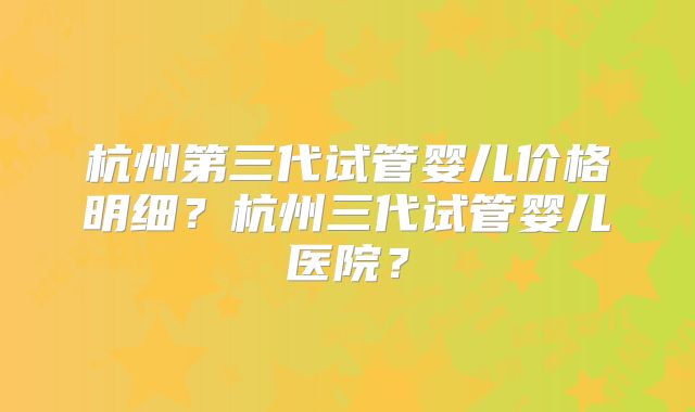 杭州第三代试管婴儿价格明细？杭州三代试管婴儿医院？