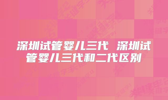 深圳试管婴儿三代 深圳试管婴儿三代和二代区别