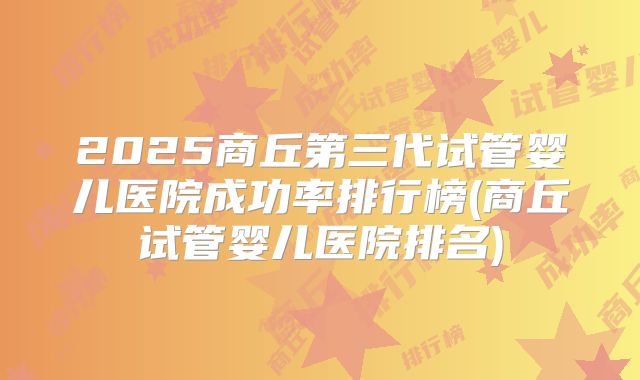 2025商丘第三代试管婴儿医院成功率排行榜(商丘试管婴儿医院排名)