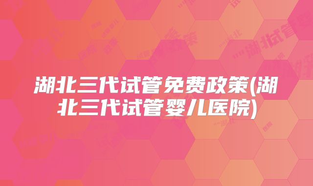 湖北三代试管免费政策(湖北三代试管婴儿医院)