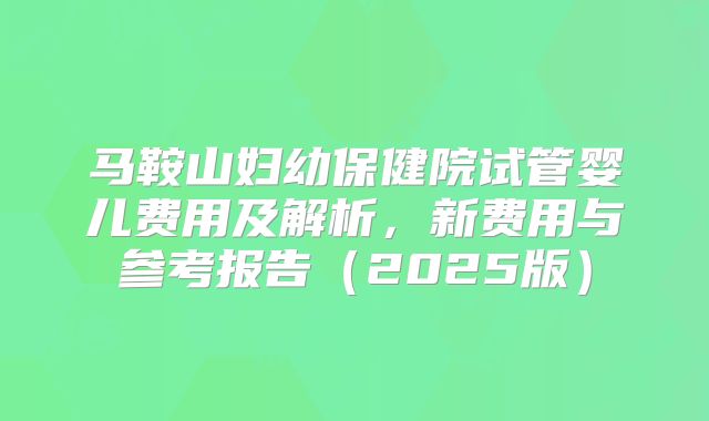 马鞍山妇幼保健院试管婴儿费用及解析，新费用与参考报告（2025版）