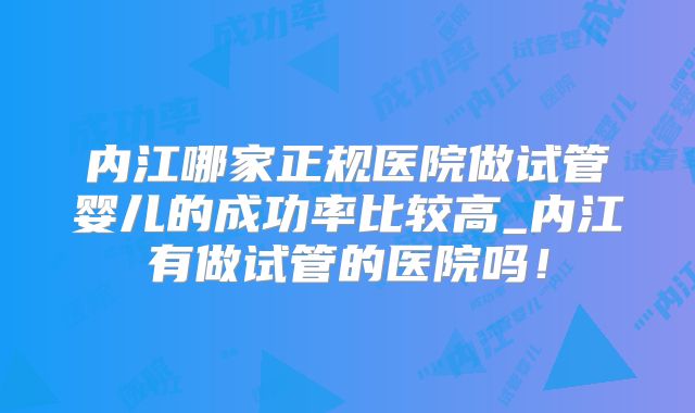 内江哪家正规医院做试管婴儿的成功率比较高_内江有做试管的医院吗!