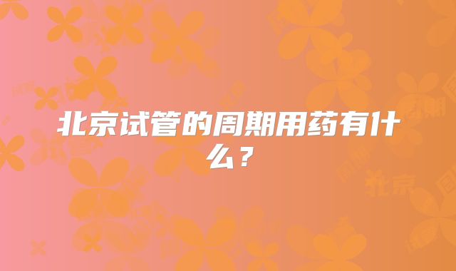 北京试管的周期用药有什么？
