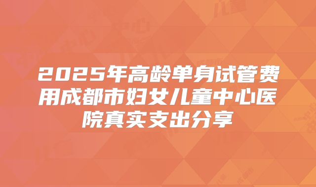 2025年高龄单身试管费用成都市妇女儿童中心医院真实支出分享