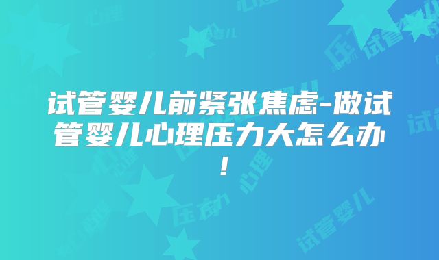 试管婴儿前紧张焦虑-做试管婴儿心理压力大怎么办!