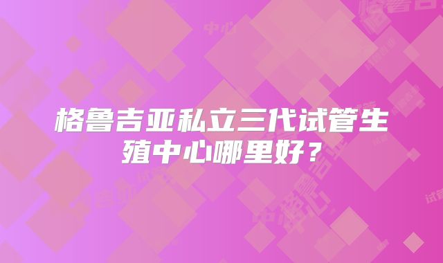 格鲁吉亚私立三代试管生殖中心哪里好？