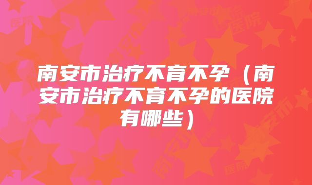 南安市治疗不育不孕（南安市治疗不育不孕的医院有哪些）